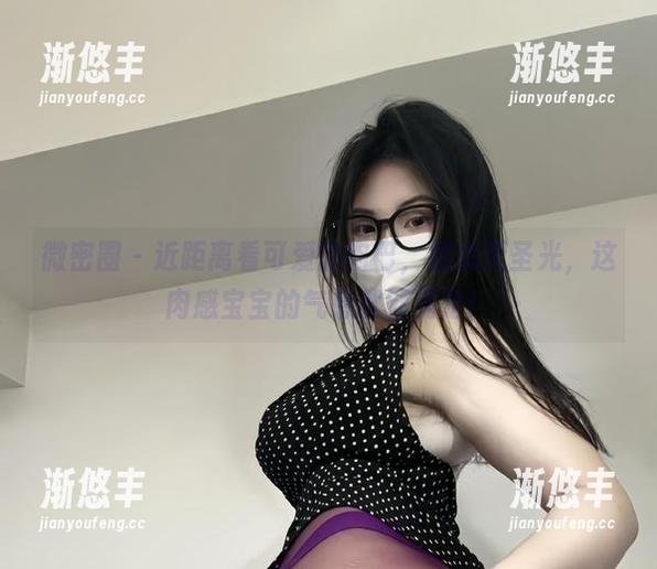 微密圈 - 近距离看可爱的肉巴，别说无圣光，这肉感宝宝的气息就够满足！